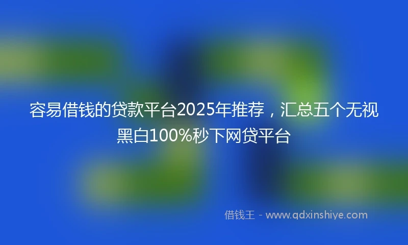 容易借钱的贷款平台2025年推荐，汇总五个无视黑白100%秒下网贷平台