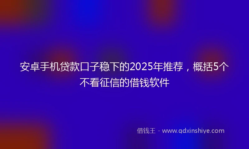 安卓手机贷款口子稳下的2025年推荐，概括5个不看征信的借钱软件