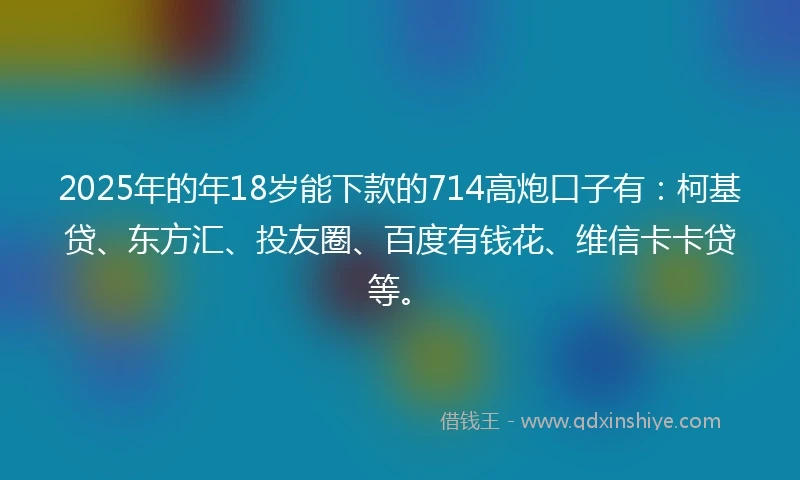 2025年的年18岁能下款的714高炮口子有：柯基贷、东方汇、投友圈、百度有钱花、维信卡卡贷等。