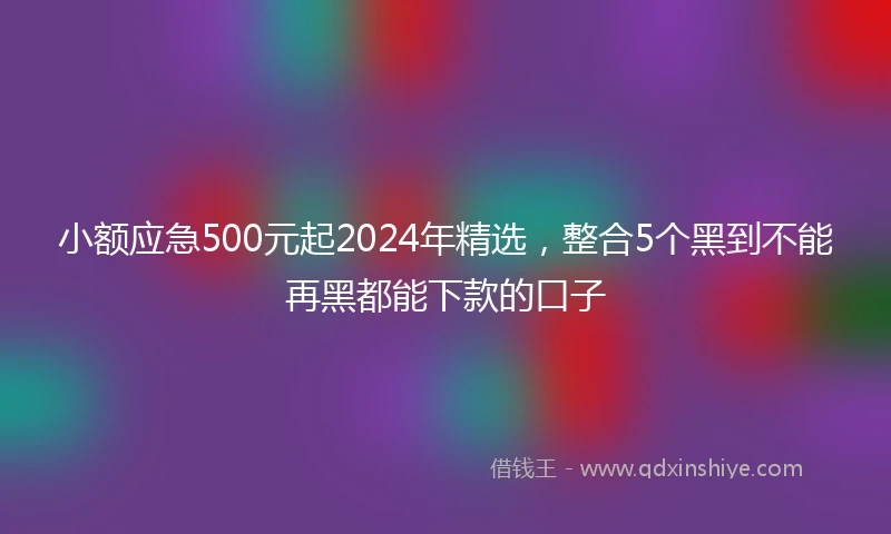 小额应急500元起2024年精选，整合5个黑到不能再黑都能下款的口子