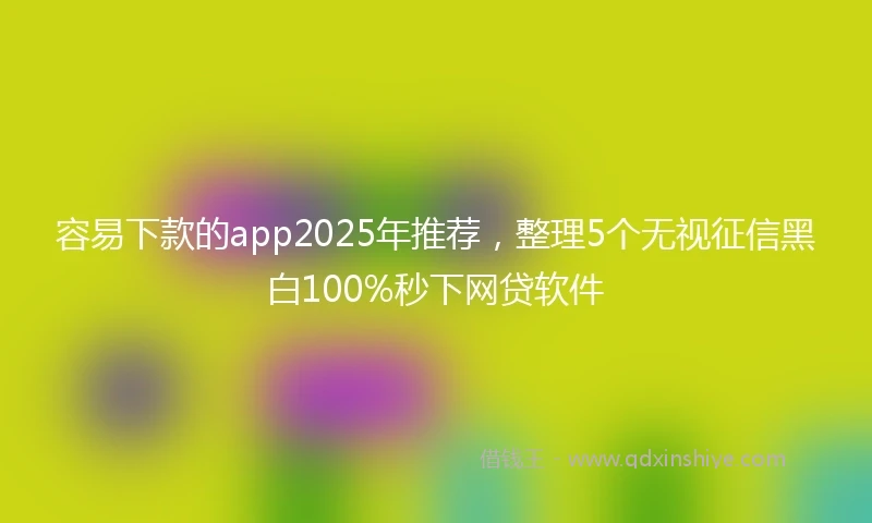 容易下款的app2025年推荐，整理5个无视征信黑白100%秒下网贷软件