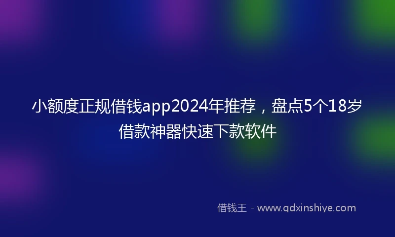 小额度正规借钱app2024年推荐，盘点5个18岁借款神器快速下款软件