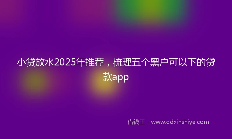小贷放水2025年推荐，梳理五个黑户可以下的贷款app