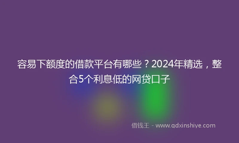 容易下额度的借款平台有哪些？2024年精选，整合5个利息低的网贷口子
