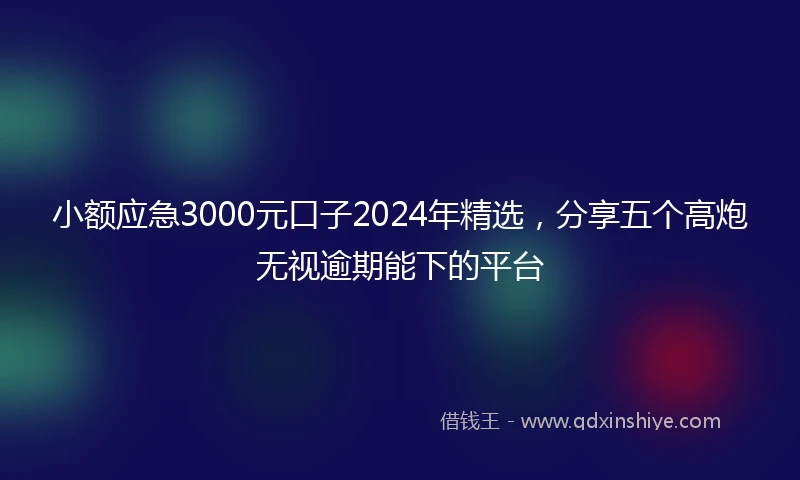 小额应急3000元口子2024年精选，分享五个高炮无视逾期能下的平台