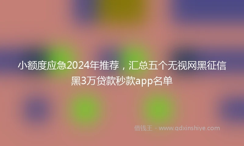 小额度应急2024年推荐，汇总五个无视网黑征信黑3万贷款秒款app名单