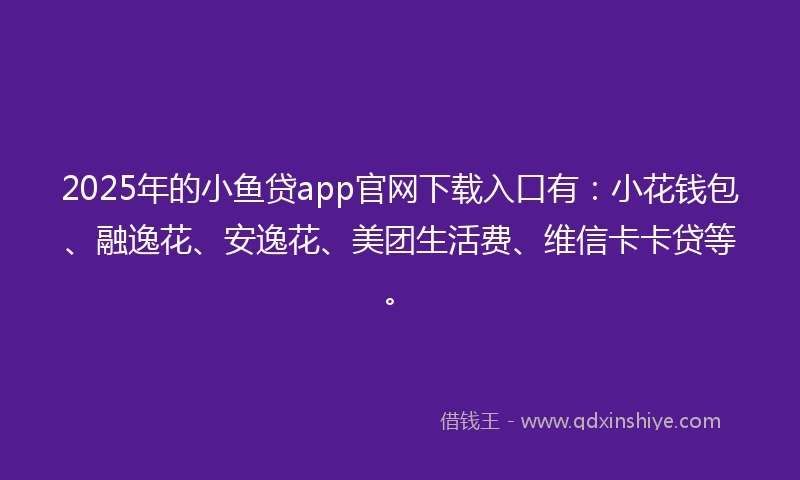 2025年的小鱼贷app官网下载入口有：小花钱包、融逸花、安逸花、美团生活费、维信卡卡贷等。