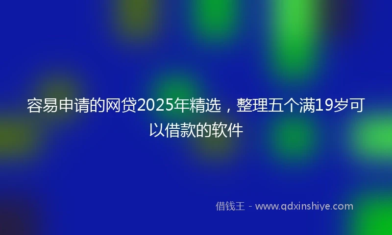 容易申请的网贷2025年精选，整理五个满19岁可以借款的软件
