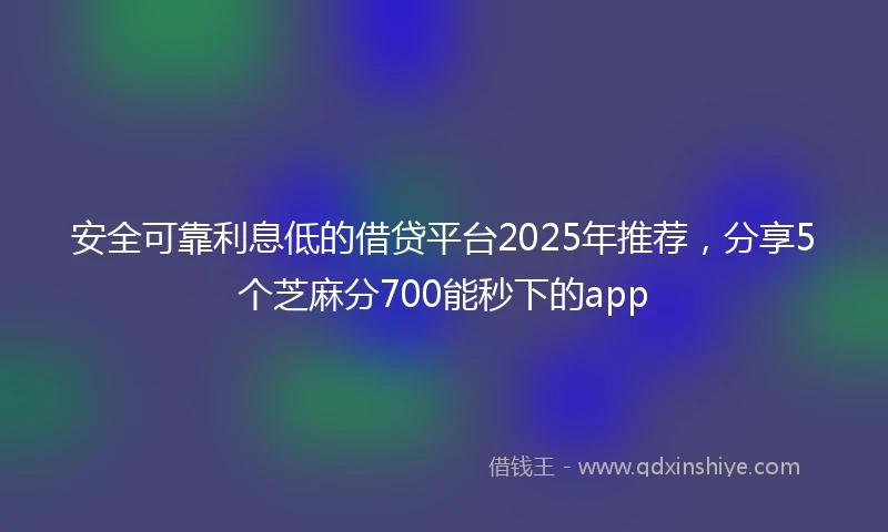 安全可靠利息低的借贷平台2025年推荐，分享5个芝麻分700能秒下的app