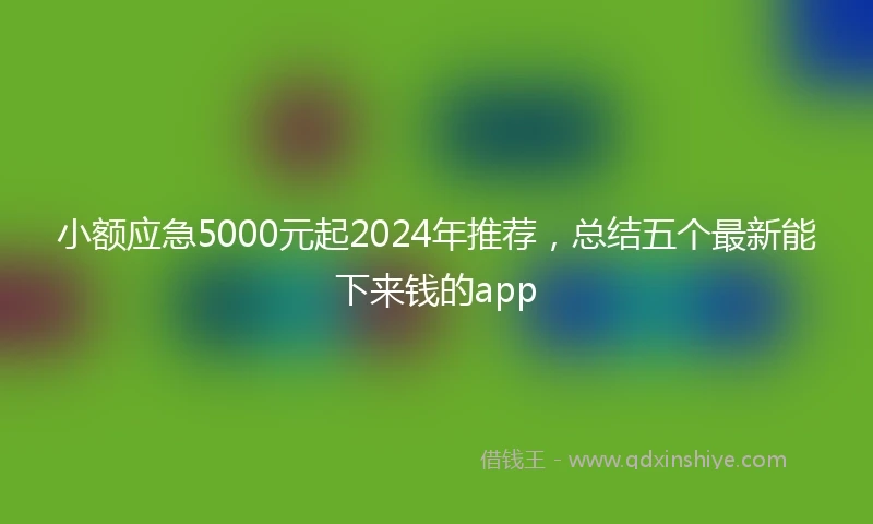 小额应急5000元起2024年推荐，总结五个最新能下来钱的app