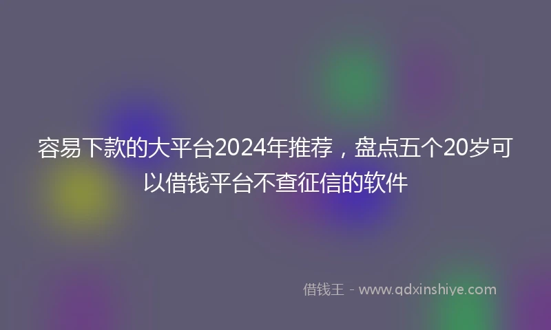 容易下款的大平台2024年推荐，盘点五个20岁可以借钱平台不查征信的软件