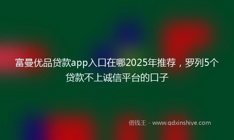 富曼优品贷款app入口在哪2025年推荐，罗列5个贷款不上诚信平台的口子