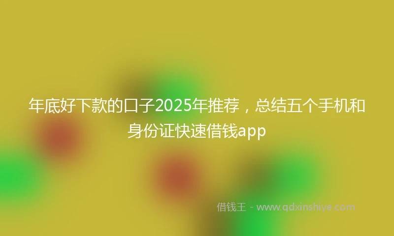 年底好下款的口子2025年推荐，总结五个手机和身份证快速借钱app
