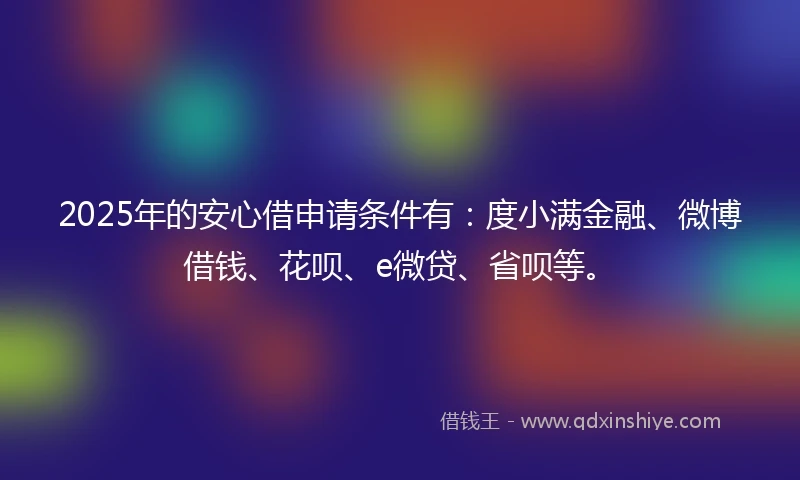 2025年的安心借申请条件有：度小满金融、微博借钱、花呗、e微贷、省呗等。