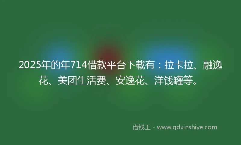 2025年的年714借款平台下载有：拉卡拉、融逸花、美团生活费、安逸花、洋钱罐等。