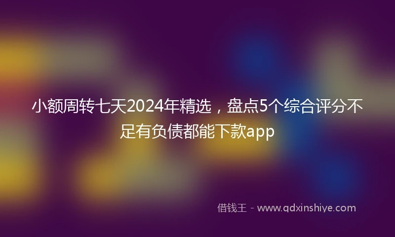 小额周转七天2024年精选，盘点5个综合评分不足有负债都能下款app