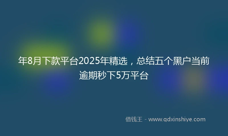 年8月下款平台2025年精选，总结五个黑户当前逾期秒下5万平台