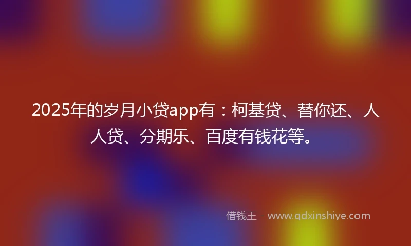 2025年的岁月小贷app有：柯基贷、替你还、人人贷、分期乐、百度有钱花等。