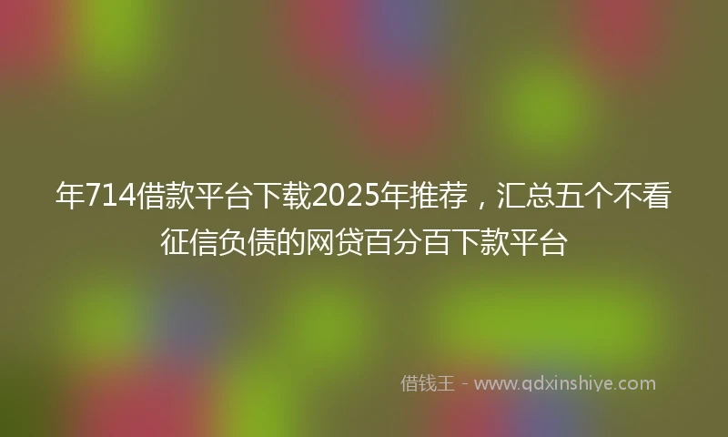 年714借款平台下载2025年推荐，汇总五个不看征信负债的网贷百分百下款平台