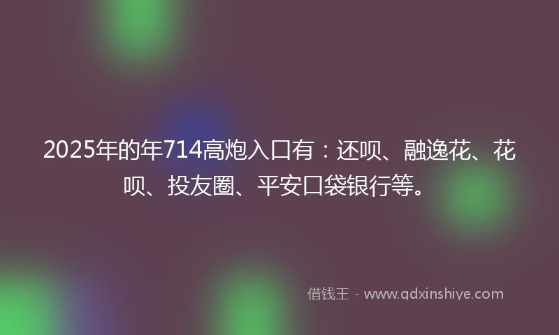 2025年的年714高炮入口有：还呗、融逸花、花呗、投友圈、平安口袋银行等。