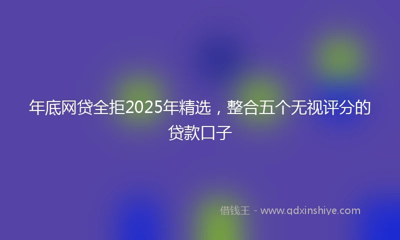 年底网贷全拒2025年精选，整合五个无视评分的贷款口子
