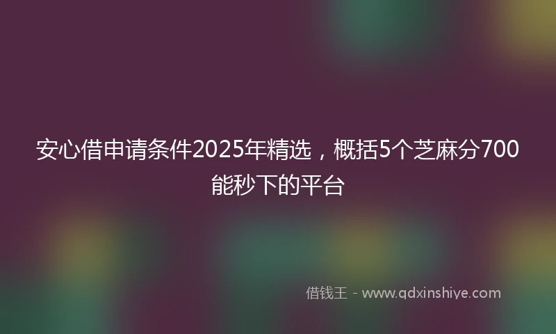 安心借申请条件2025年精选，概括5个芝麻分700能秒下的平台