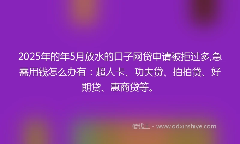 2025年的年5月放水的口子网贷申请被拒过多,急需用钱怎么办有：超人卡、功夫贷、拍拍贷、好期贷、惠商贷等。