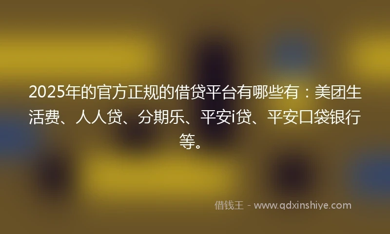 2025年的官方正规的借贷平台有哪些有：美团生活费、人人贷、分期乐、平安i贷、平安口袋银行等。