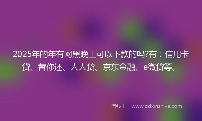 2025年的年有网黑晚上可以下款的吗?有：信用卡贷、替你还、人人贷、京东金融、e微贷等。
