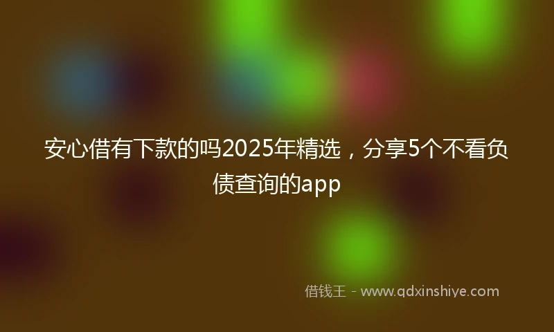 安心借有下款的吗2025年精选，分享5个不看负债查询的app