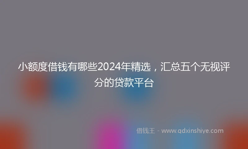 小额度借钱有哪些2024年精选，汇总五个无视评分的贷款平台
