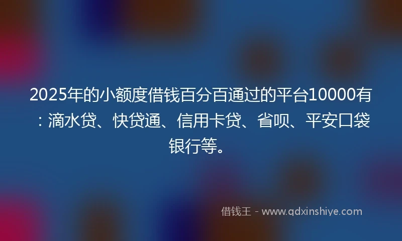 2025年的小额度借钱百分百通过的平台10000有：滴水贷、快贷通、信用卡贷、省呗、平安口袋银行等。