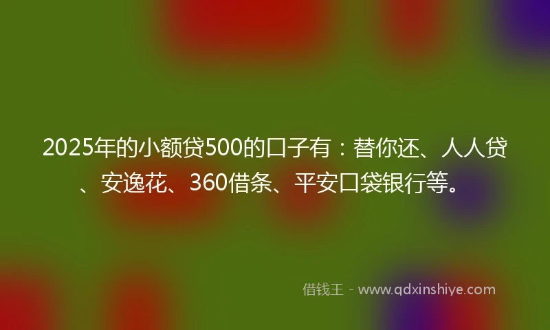 2025年的小额贷500的口子有：替你还、人人贷、安逸花、360借条、平安口袋银行等。