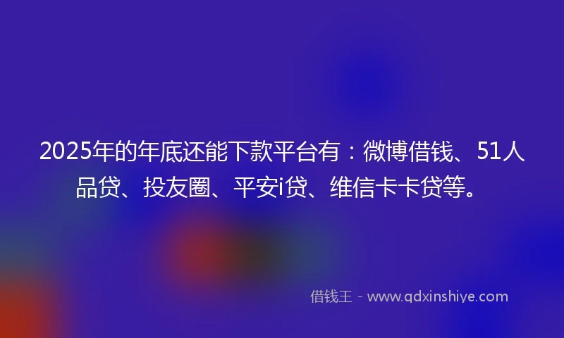2025年的年底还能下款平台有：微博借钱、51人品贷、投友圈、平安i贷、维信卡卡贷等。