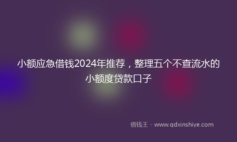 小额应急借钱2024年推荐，整理五个不查流水的小额度贷款口子