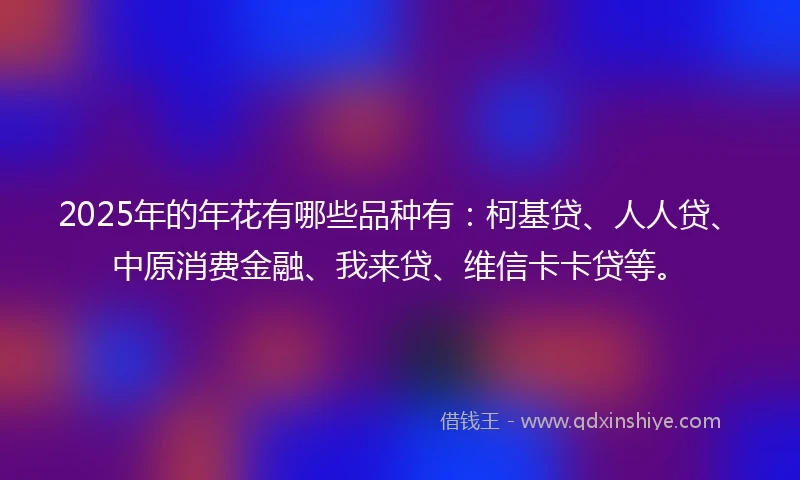 2025年的年花有哪些品种有：柯基贷、人人贷、中原消费金融、我来贷、维信卡卡贷等。