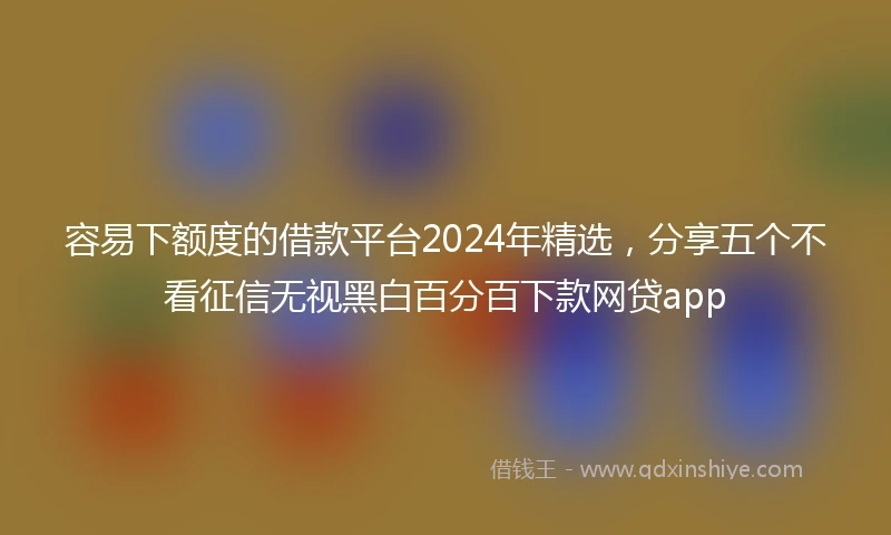 容易下额度的借款平台2024年精选，分享五个不看征信无视黑白百分百下款网贷app