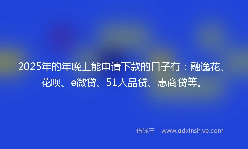 2025年的年晚上能申请下款的口子有：融逸花、花呗、e微贷、51人品贷、惠商贷等。