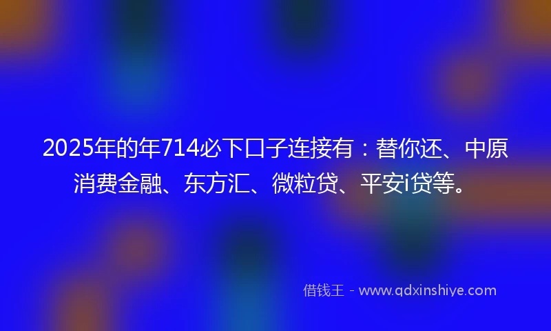2025年的年714必下口子连接有：替你还、中原消费金融、东方汇、微粒贷、平安i贷等。