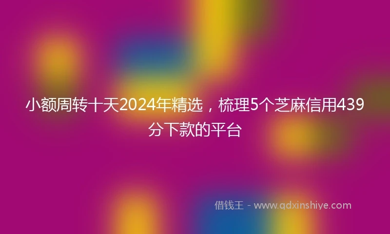 小额周转十天2024年精选，梳理5个芝麻信用439分下款的平台