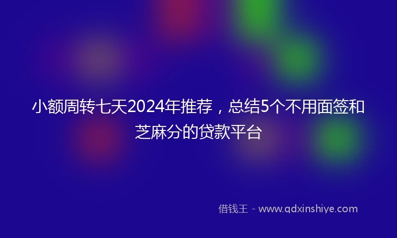 小额周转七天2024年推荐，总结5个不用面签和芝麻分的贷款平台