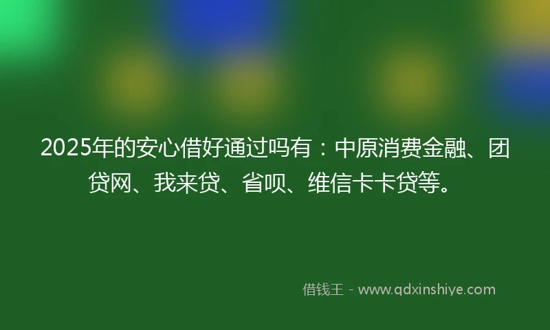 2025年的安心借好通过吗有：中原消费金融、团贷网、我来贷、省呗、维信卡卡贷等。