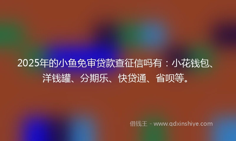 2025年的小鱼免审贷款查征信吗有：小花钱包、洋钱罐、分期乐、快贷通、省呗等。