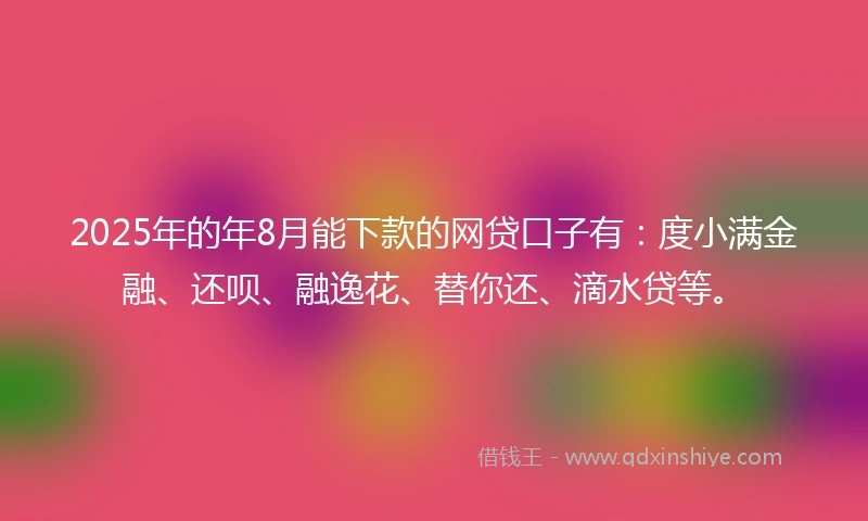 2025年的年8月能下款的网贷口子有：度小满金融、还呗、融逸花、替你还、滴水贷等。