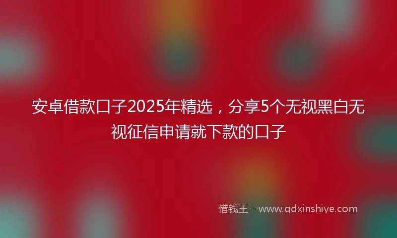 安卓借款口子2025年精选，分享5个无视黑白无视征信申请就下款的口子