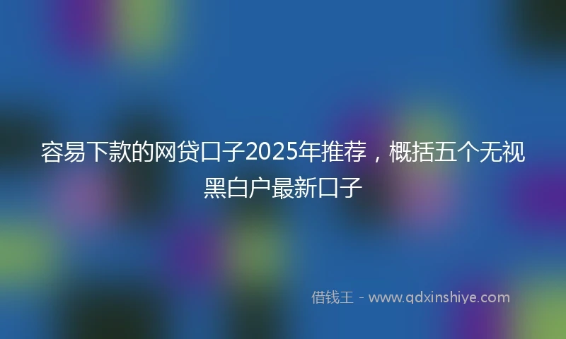 容易下款的网贷口子2025年推荐，概括五个无视黑白户最新口子