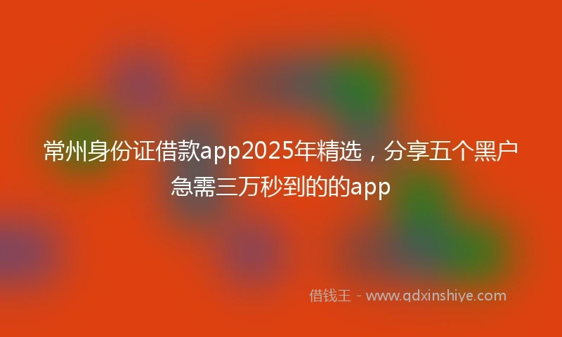常州身份证借款app2025年精选，分享五个黑户急需三万秒到的的app