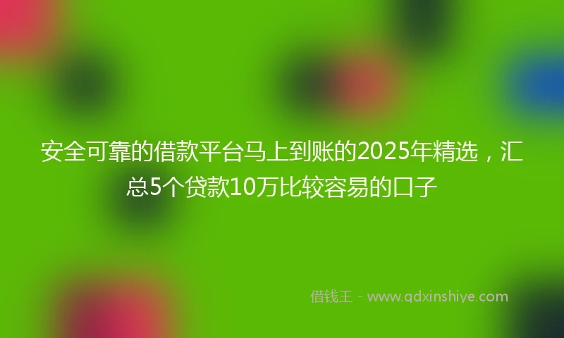 安全可靠的借款平台马上到账的2025年精选，汇总5个贷款10万比较容易的口子