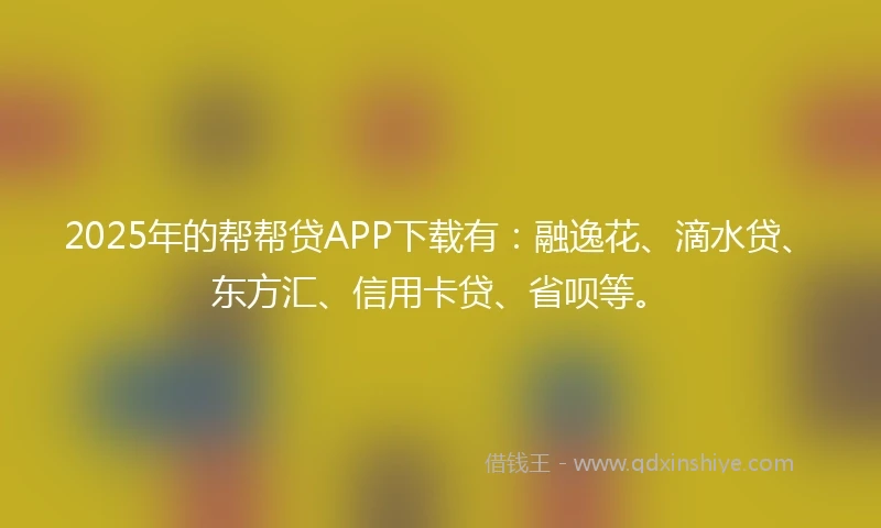 2025年的帮帮贷APP下载有：融逸花、滴水贷、东方汇、信用卡贷、省呗等。