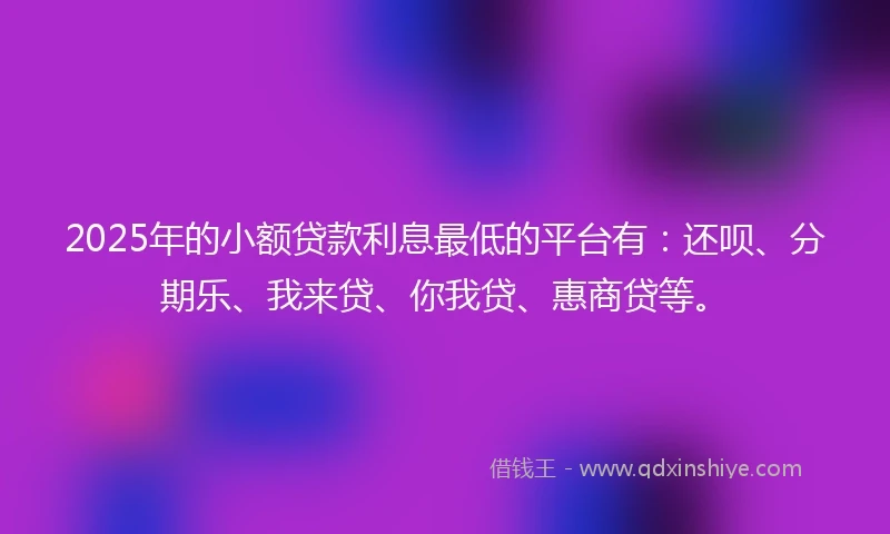 2025年的小额贷款利息最低的平台有：还呗、分期乐、我来贷、你我贷、惠商贷等。